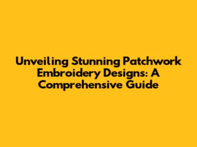 Unveiling Stunning Patchwork Embroidery Designs: A Comprehensive Guide