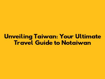 Unveiling Taiwan: Your Ultimate Travel Guide to Notaiwan