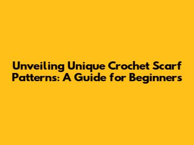 Unveiling Unique Crochet Scarf Patterns: A Guide for Beginners