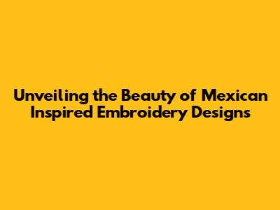 Unveiling the Beauty of Mexican Inspired Embroidery Designs