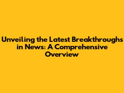 Unveiling the Latest Breakthroughs in News: A Comprehensive Overview