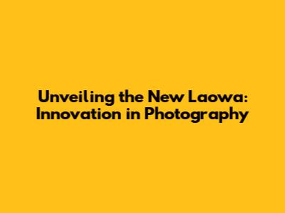 Unveiling the New Laowa: Innovation in Photography