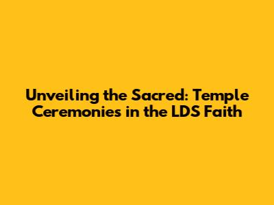 Unveiling the Sacred: Temple Ceremonies in the LDS Faith