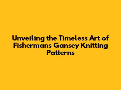 Unveiling the Timeless Art of Fisherman's Gansey Knitting Patterns