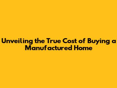 Unveiling the True Cost of Buying a Manufactured Home