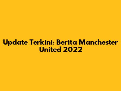 Update Terkini: Berita Manchester United 2022