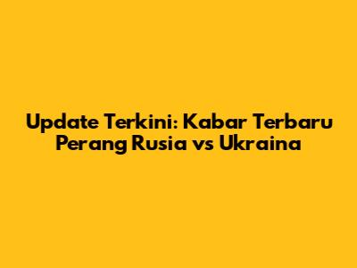 Update Terkini: Kabar Terbaru Perang Rusia vs Ukraina