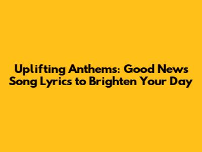 Uplifting Anthems: Good News Song Lyrics to Brighten Your Day
