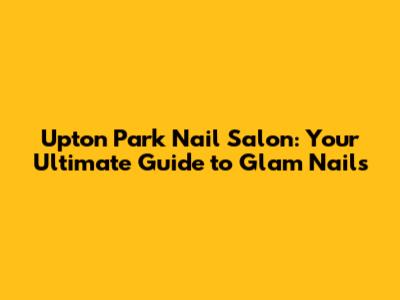 Upton Park Nail Salon: Your Ultimate Guide to Glam Nails