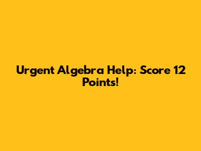 Urgent Algebra Help: Score 12 Points!