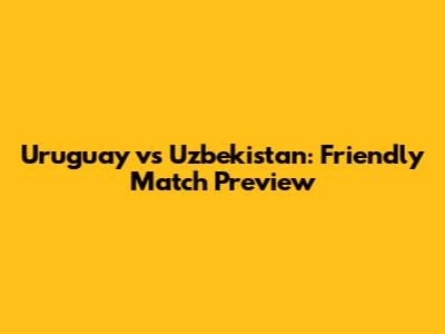 Uruguay vs Uzbekistan: Friendly Match Preview