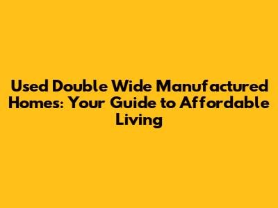 Used Double Wide Manufactured Homes: Your Guide to Affordable Living