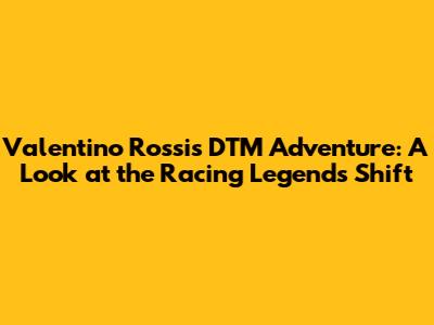 Valentino Rossi's DTM Adventure: A Look at the Racing Legend's Shift