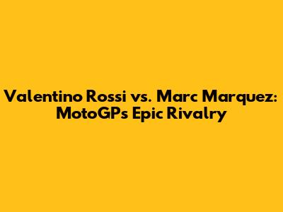 Valentino Rossi vs. Marc Marquez: MotoGP's Epic Rivalry