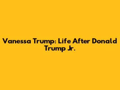 Vanessa Trump: Life After Donald Trump Jr.