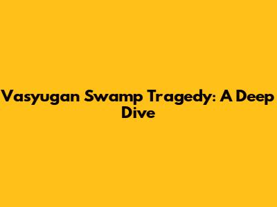 Vasyugan Swamp Tragedy: A Deep Dive