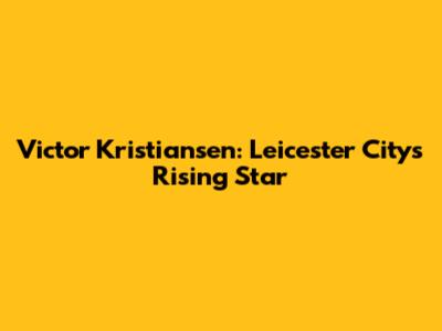 Victor Kristiansen: Leicester City's Rising Star