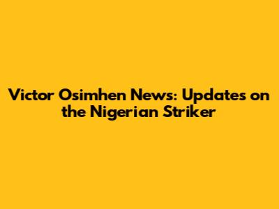 Victor Osimhen News: Updates on the Nigerian Striker