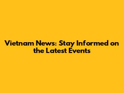Vietnam News: Stay Informed on the Latest Events