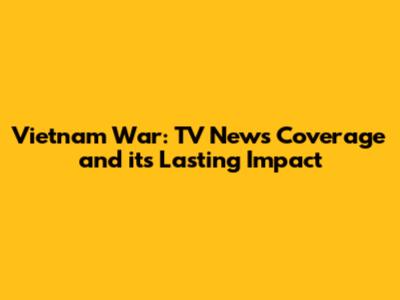 Vietnam War: TV News Coverage and its Lasting Impact