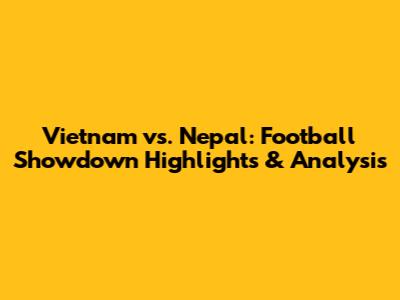 Vietnam vs. Nepal: Football Showdown Highlights & Analysis