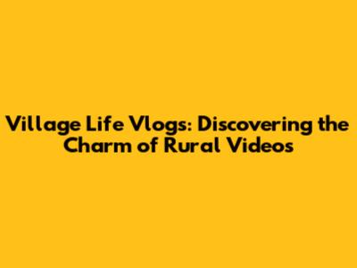Village Life Vlogs: Discovering the Charm of Rural Videos