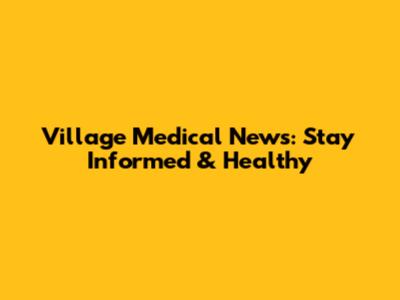 Village Medical News: Stay Informed & Healthy