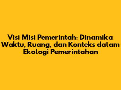 Visi Misi Pemerintah: Dinamika Waktu, Ruang, dan Konteks dalam Ekologi Pemerintahan