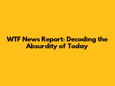 WTF News Report: Decoding the Absurdity of Today