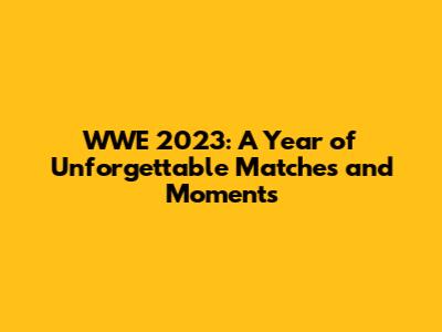 WWE 2023: A Year of Unforgettable Matches and Moments