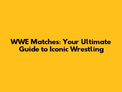 WWE Matches: Your Ultimate Guide to Iconic Wrestling