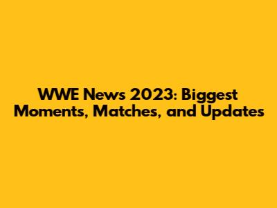 WWE News 2023: Biggest Moments, Matches, and Updates