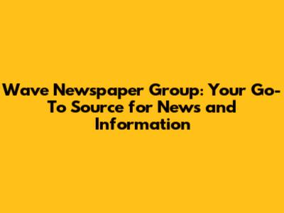 Wave Newspaper Group: Your Go-To Source for News and Information