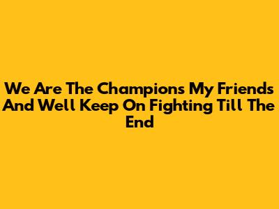 We Are The Champions My Friends And We'll Keep On Fighting Till The End
