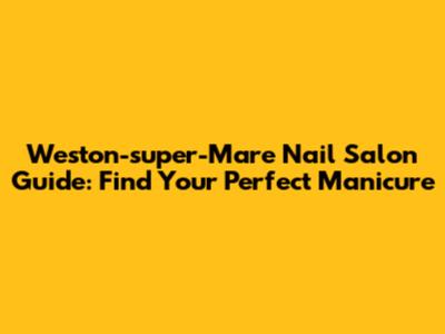 Weston-super-Mare Nail Salon Guide: Find Your Perfect Manicure
