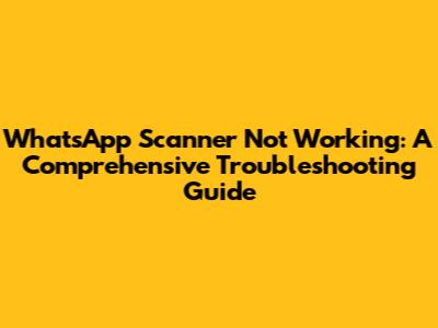 WhatsApp Scanner Not Working: A Comprehensive Troubleshooting Guide