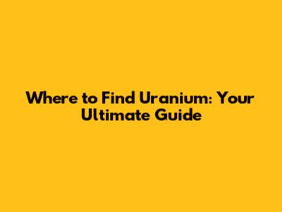 Where to Find Uranium: Your Ultimate Guide