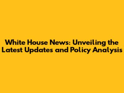 White House News: Unveiling the Latest Updates and Policy Analysis