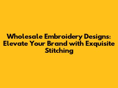 Wholesale Embroidery Designs: Elevate Your Brand with Exquisite Stitching