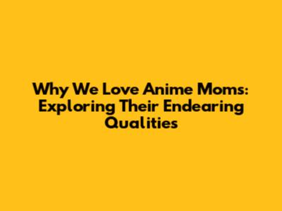 Why We Love Anime Moms: Exploring Their Endearing Qualities