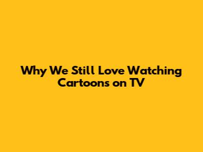 Why We Still Love Watching Cartoons on TV