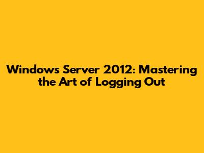 Windows Server 2012: Mastering the Art of Logging Out