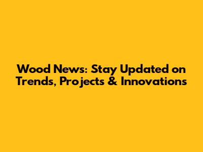 Wood News: Stay Updated on Trends, Projects & Innovations