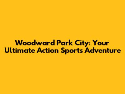 Woodward Park City: Your Ultimate Action Sports Adventure