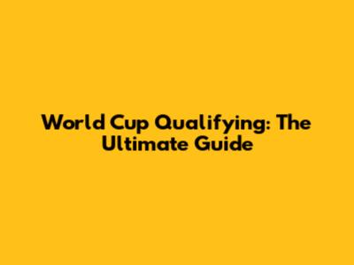 World Cup Qualifying: The Ultimate Guide