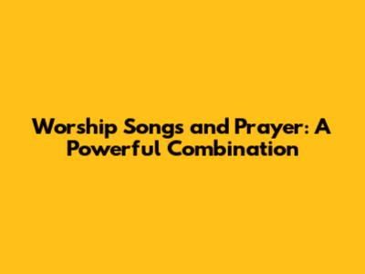 Worship Songs and Prayer: A Powerful Combination