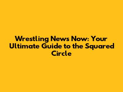Wrestling News Now: Your Ultimate Guide to the Squared Circle