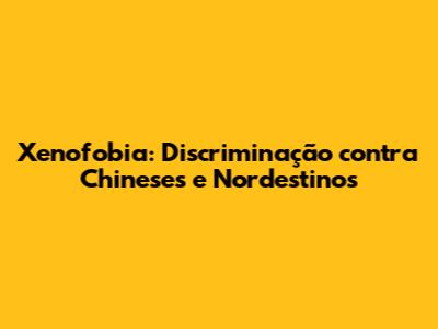 Xenofobia: Discriminação contra Chineses e Nordestinos