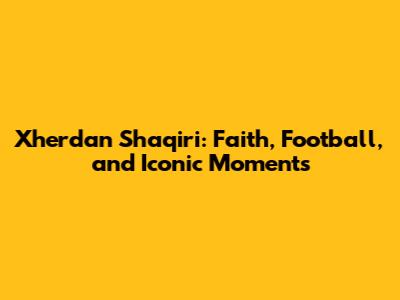 Xherdan Shaqiri: Faith, Football, and Iconic Moments