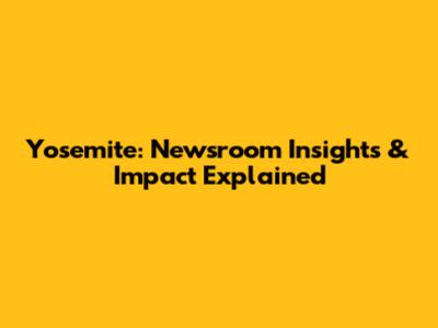 Yosemite: Newsroom Insights & Impact Explained